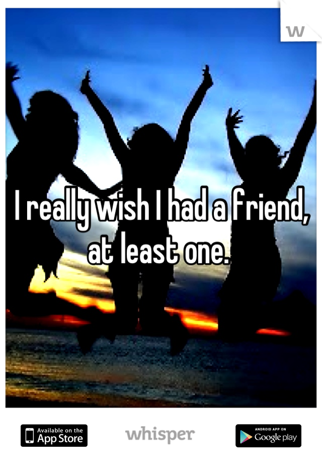 I really wish I had a friend, at least one. 