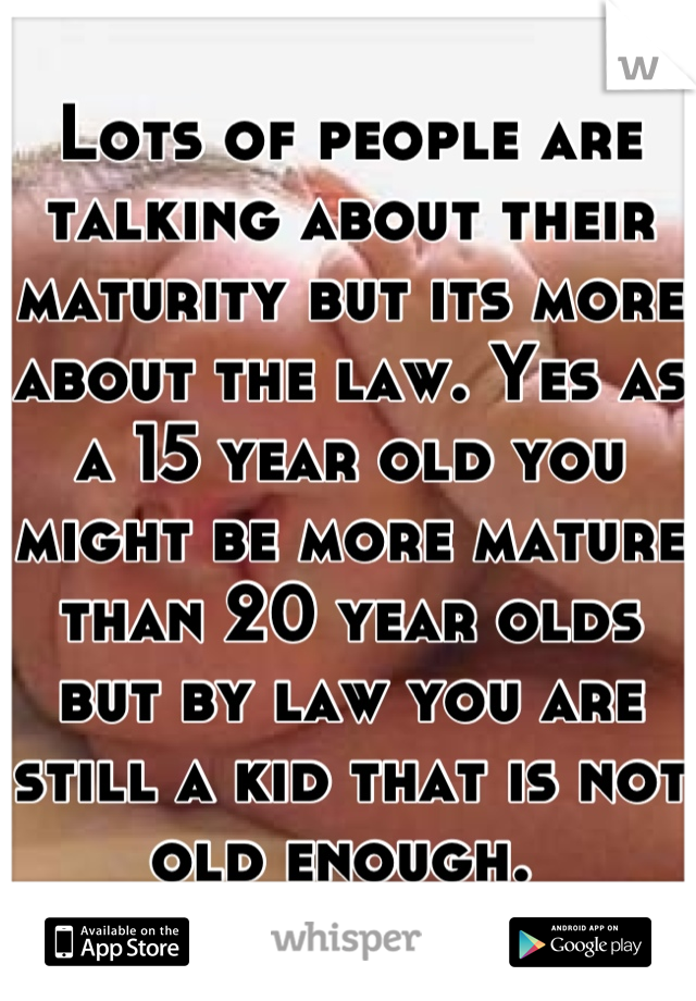 Lots of people are talking about their maturity but its more about the law. Yes as a 15 year old you might be more mature than 20 year olds but by law you are still a kid that is not old enough. 