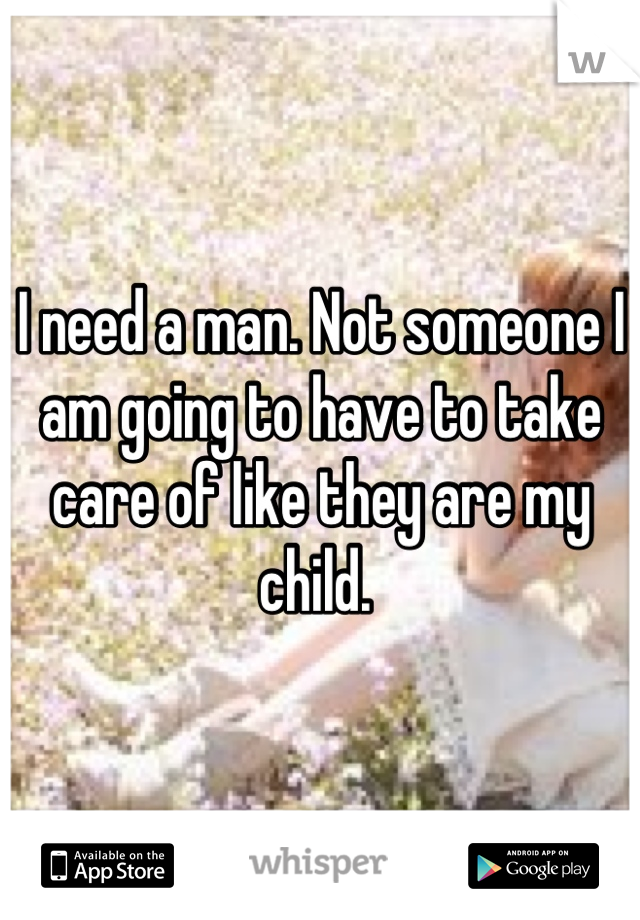 I need a man. Not someone I am going to have to take care of like they are my child. 