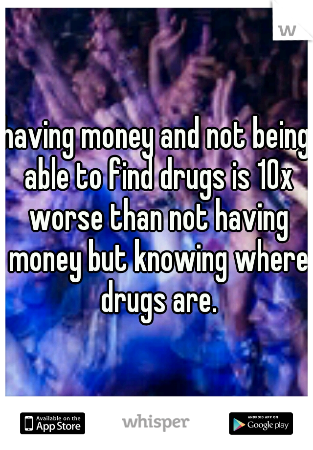 having money and not being able to find drugs is 10x worse than not having money but knowing where drugs are.