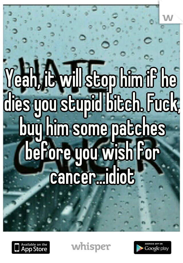 Yeah, it will stop him if he dies you stupid bitch. Fuck, buy him some patches before you wish for cancer...idiot