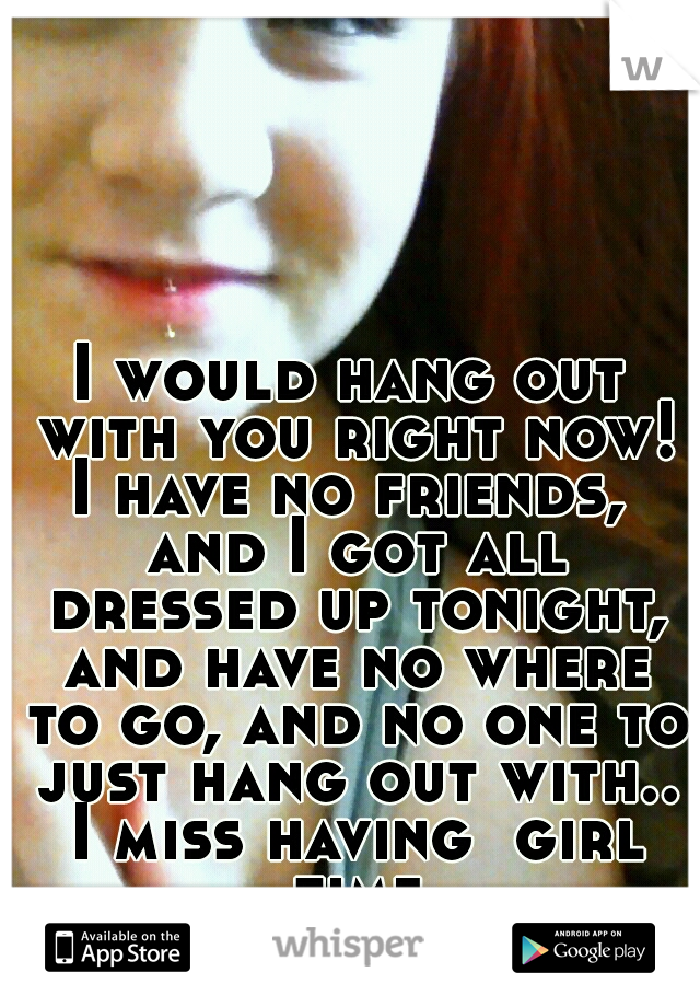 I would hang out with you right now! I have no friends,  and I got all dressed up tonight, and have no where to go, and no one to just hang out with.. I miss having  girl time