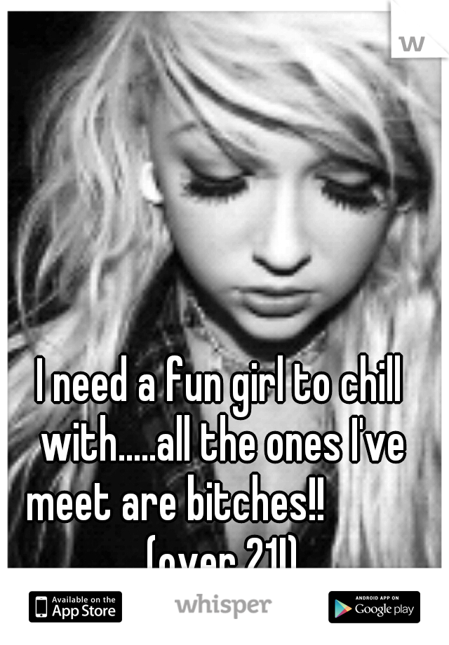 I need a fun girl to chill with.....all the ones I've meet are bitches!! 
        (over 21!)