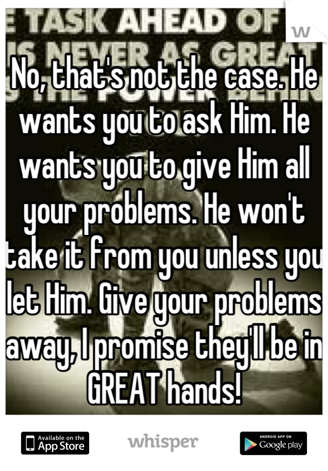 No, that's not the case. He wants you to ask Him. He wants you to give Him all your problems. He won't take it from you unless you let Him. Give your problems away, I promise they'll be in GREAT hands!