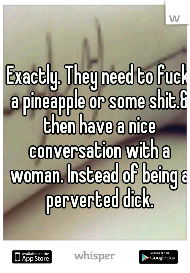 Exactly. They need to fuck a pineapple or some shit.& then have a nice conversation with a woman. Instead of being a perverted dick.
