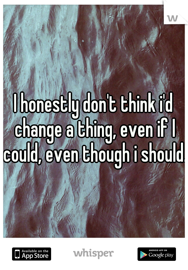 I honestly don't think i'd change a thing, even if I could, even though i should. 