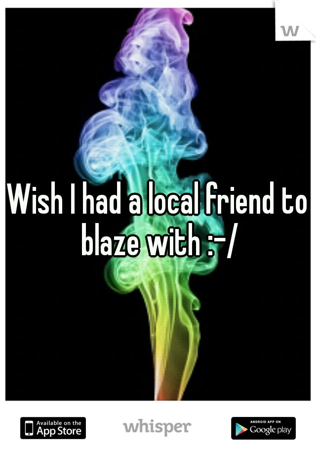 Wish I had a local friend to blaze with :-/