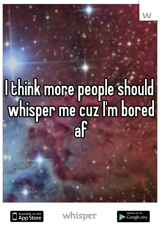 I think more people should whisper me cuz I'm bored af