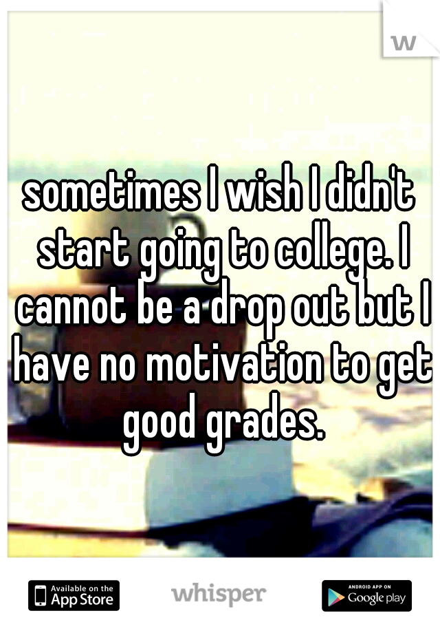 sometimes I wish I didn't start going to college. I cannot be a drop out but I have no motivation to get good grades.