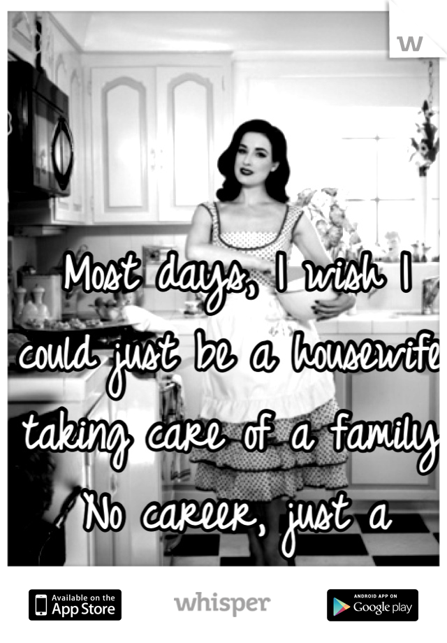 Most days, I wish I could just be a housewife; taking care of a family. No career, just a family...