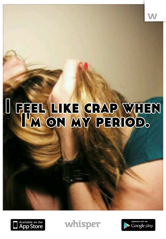 I feel like crap when I'm on my period.