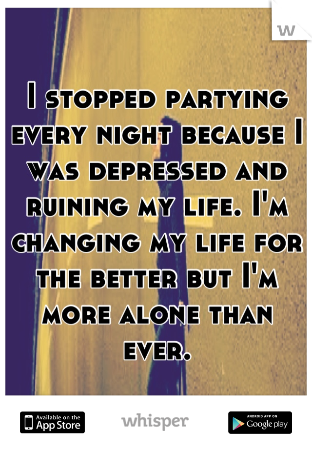 I stopped partying every night because I was depressed and ruining my life. I'm changing my life for the better but I'm more alone than ever.
