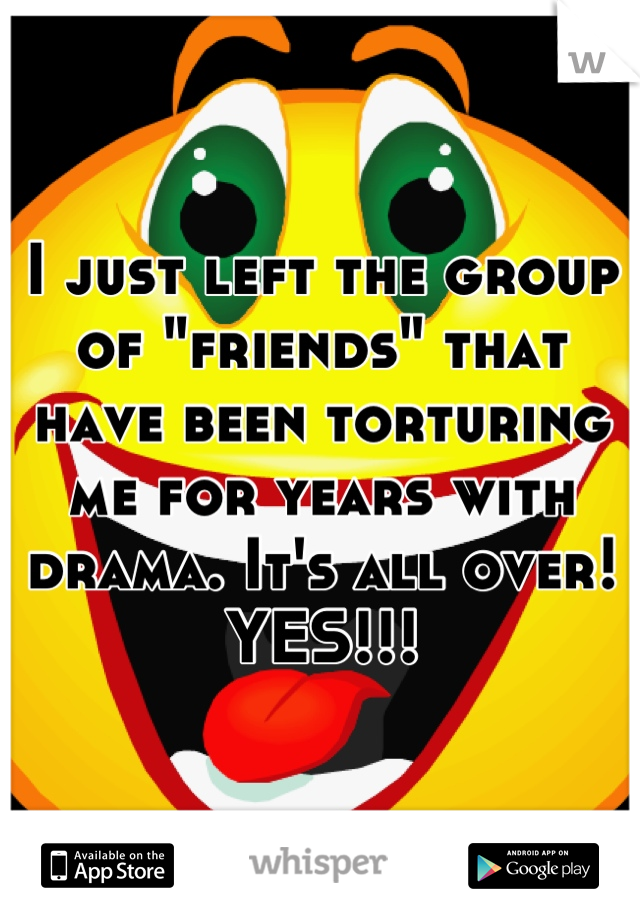 I just left the group of "friends" that have been torturing me for years with drama. It's all over! YES!!!