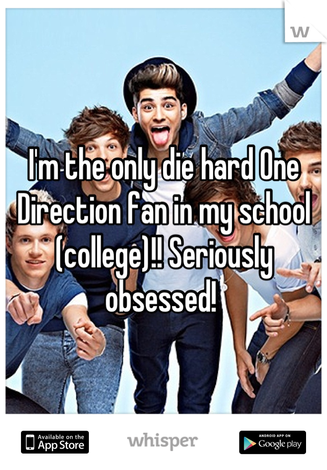 I'm the only die hard One Direction fan in my school (college)!! Seriously obsessed! 