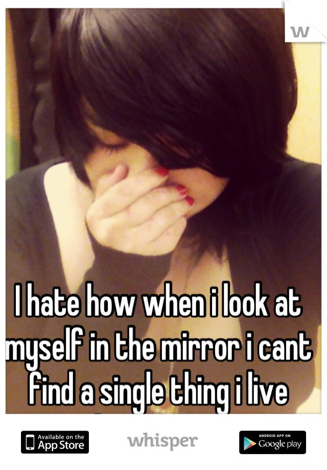 I hate how when i look at myself in the mirror i cant find a single thing i live about me... :/ 
