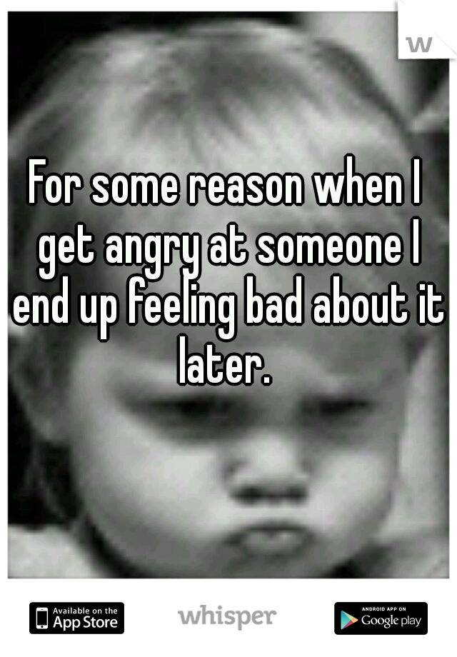 For some reason when I get angry at someone I end up feeling bad about it later. 