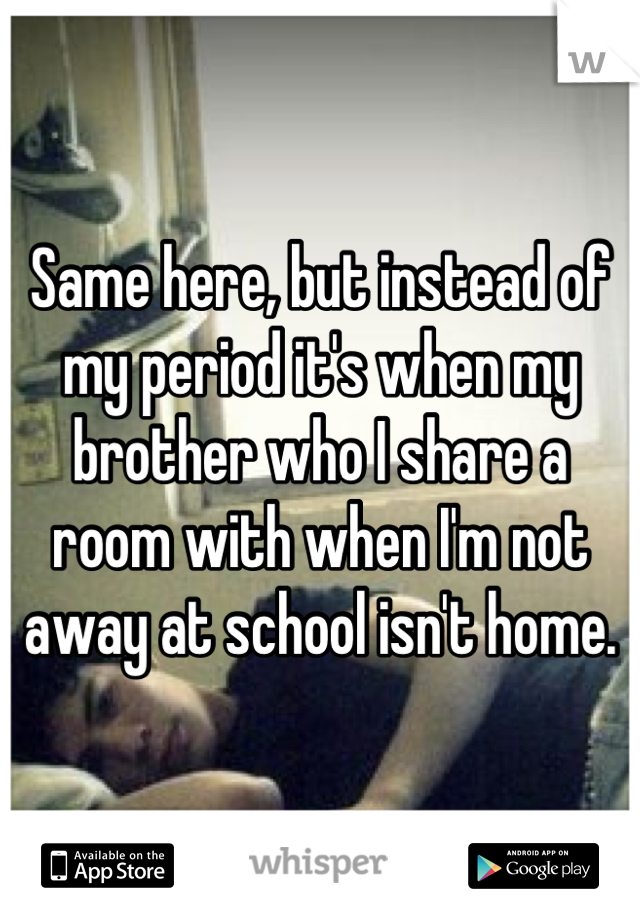 Same here, but instead of my period it's when my brother who I share a room with when I'm not away at school isn't home.