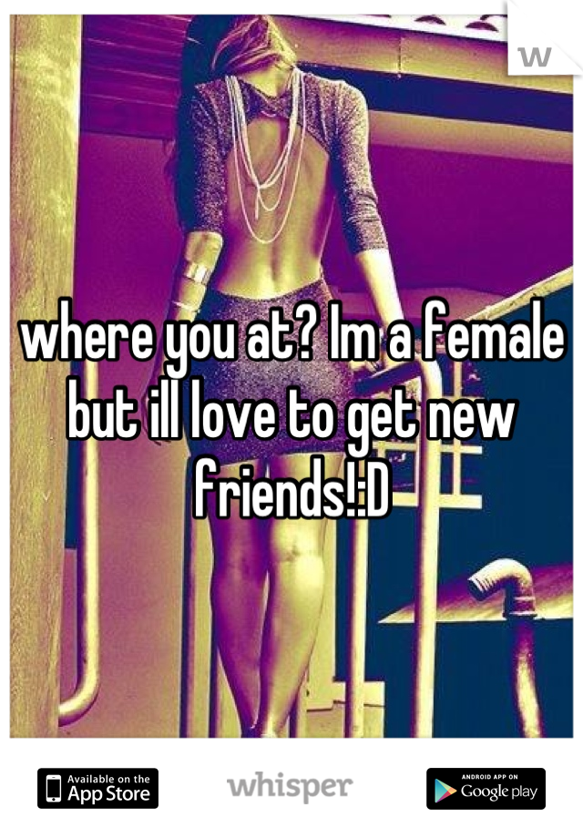 where you at? Im a female but ill love to get new friends!:D