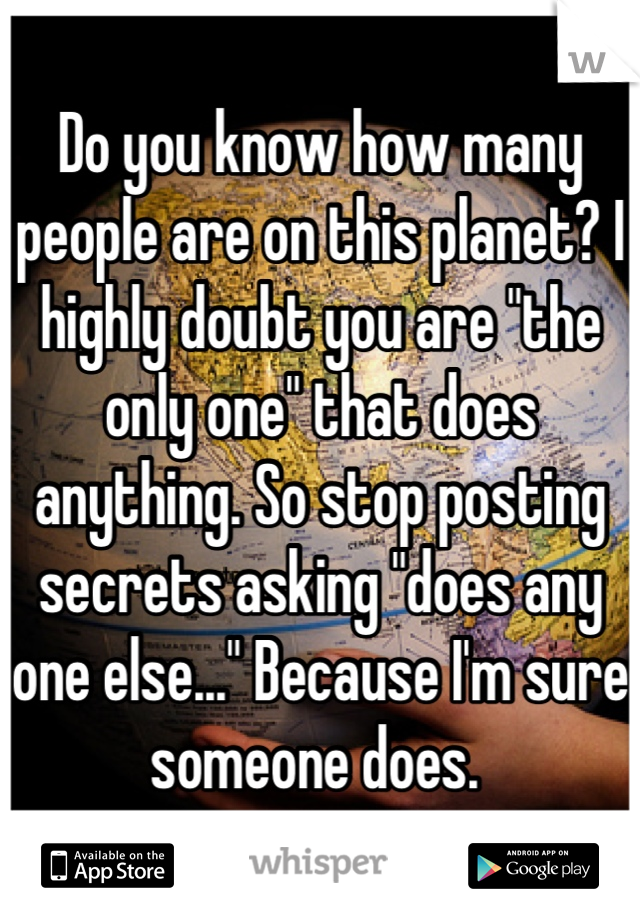 Do you know how many people are on this planet? I highly doubt you are "the only one" that does anything. So stop posting secrets asking "does any one else..." Because I'm sure someone does. 
