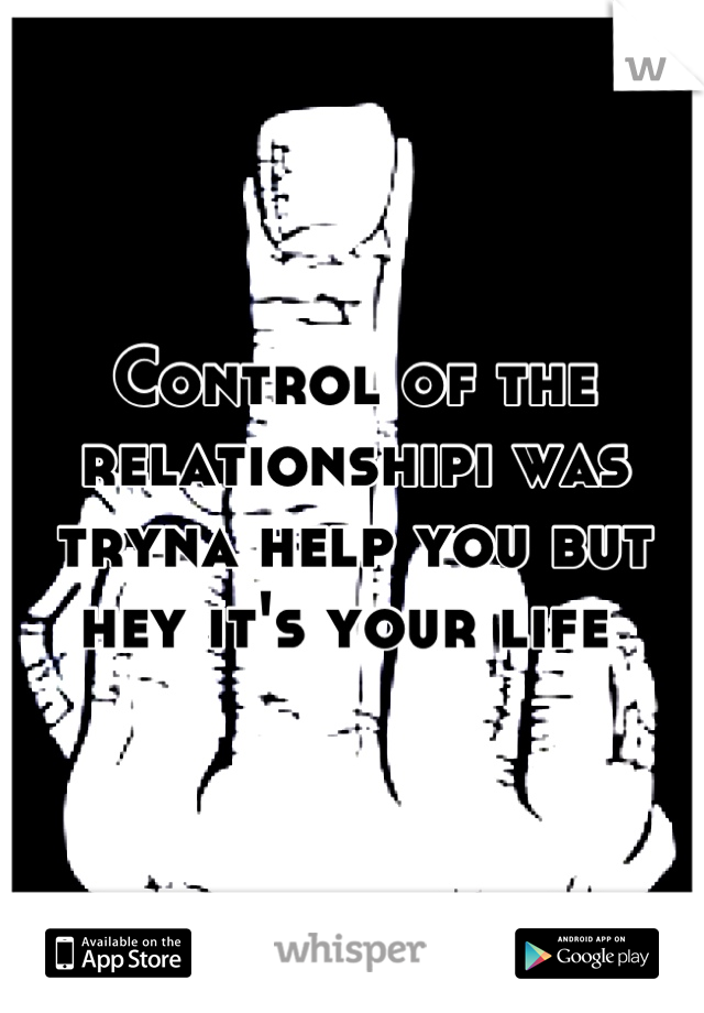 Control of the relationshipi was tryna help you but hey it's your life 