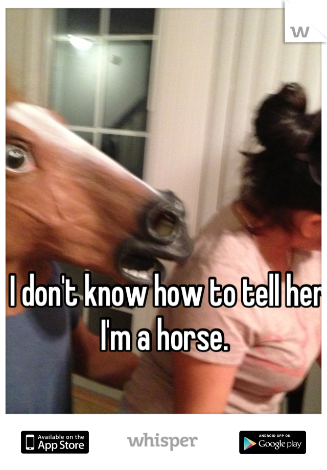 I don't know how to tell her I'm a horse. 