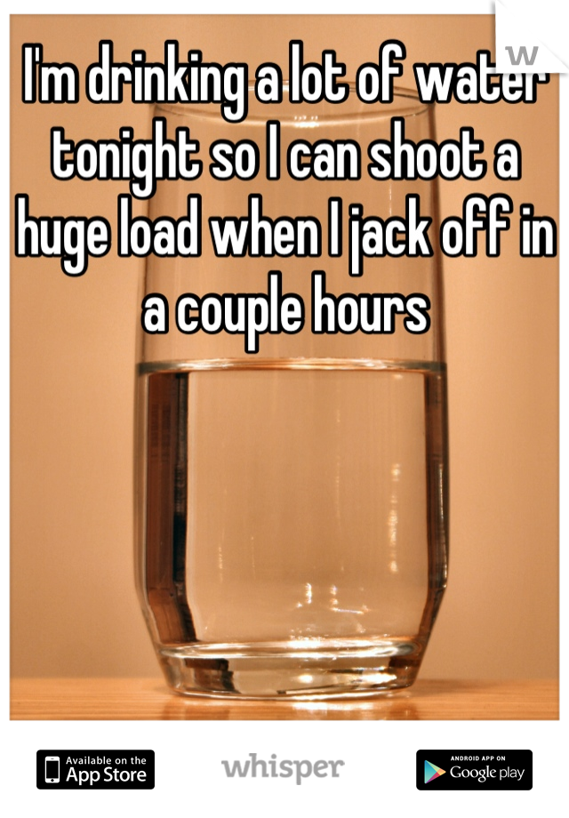 I'm drinking a lot of water tonight so I can shoot a huge load when I jack off in a couple hours