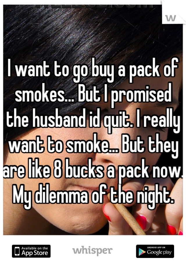 I want to go buy a pack of smokes... But I promised the husband id quit. I really want to smoke... But they are like 8 bucks a pack now. My dilemma of the night.