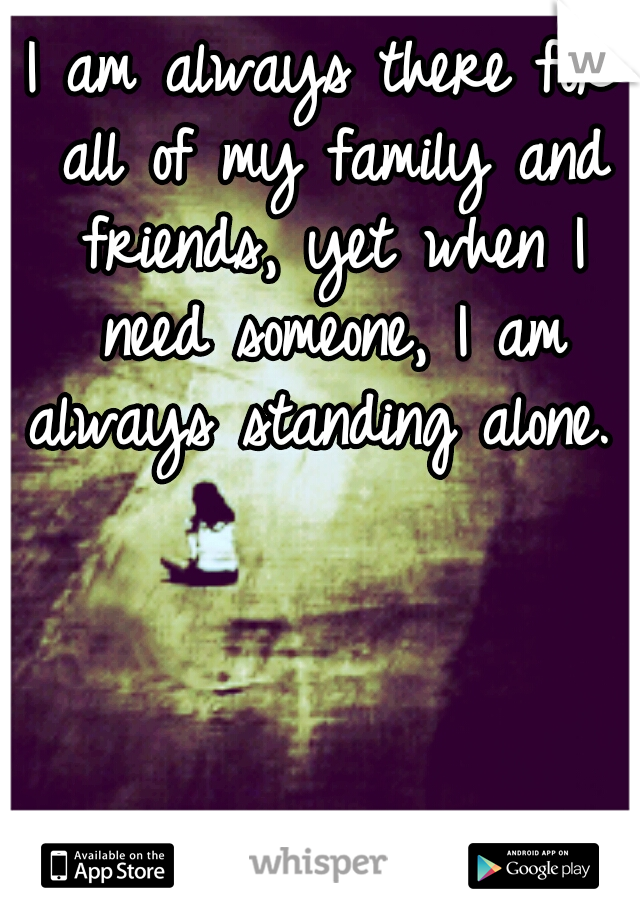 I am always there for all of my family and friends, yet when I need someone, I am always standing alone. 