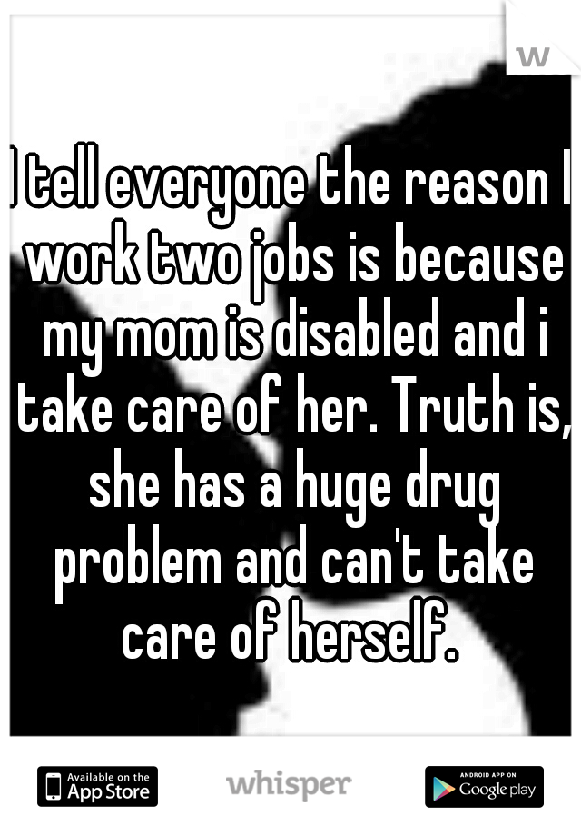 I tell everyone the reason I work two jobs is because my mom is disabled and i take care of her. Truth is, she has a huge drug problem and can't take care of herself. 