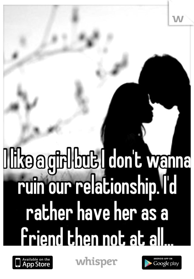 I like a girl but I don't wanna ruin our relationship. I'd rather have her as a friend then not at all...