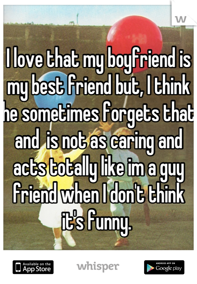 I love that my boyfriend is my best friend but, I think he sometimes forgets that and  is not as caring and acts totally like im a guy friend when I don't think it's funny. 