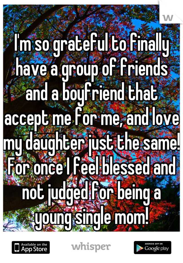 I'm so grateful to finally have a group of friends and a boyfriend that accept me for me, and love my daughter just the same! For once I feel blessed and not judged for being a young single mom!