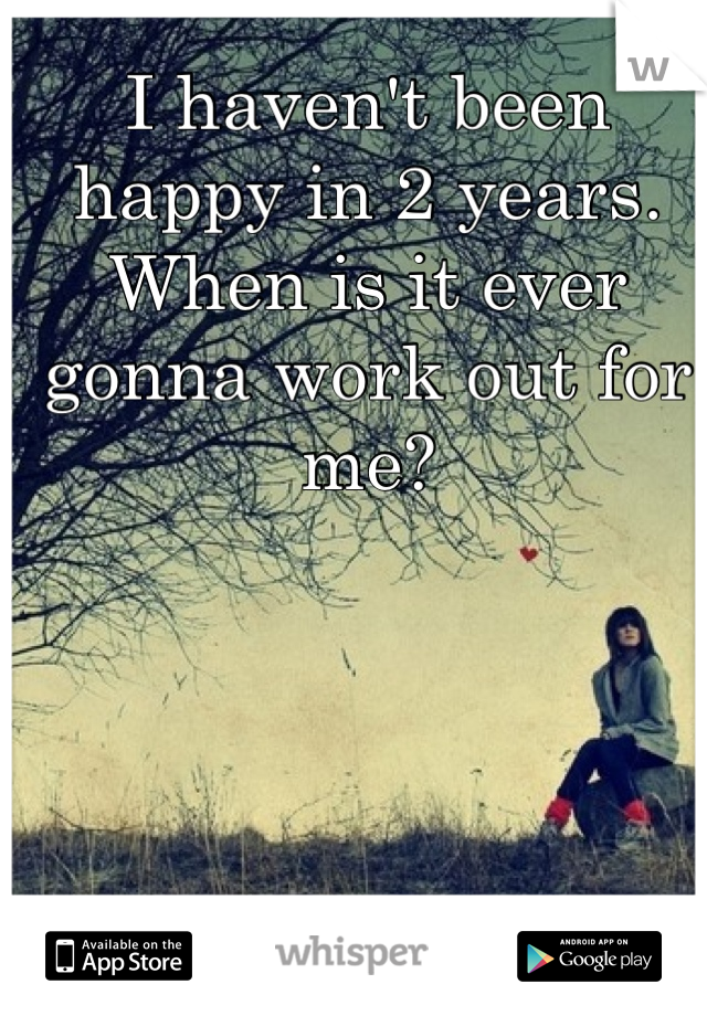 I haven't been happy in 2 years. When is it ever gonna work out for me?