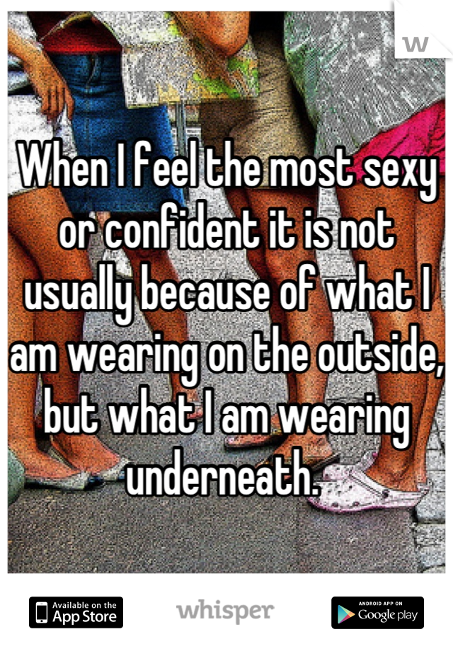 When I feel the most sexy or confident it is not usually because of what I am wearing on the outside, but what I am wearing underneath. 