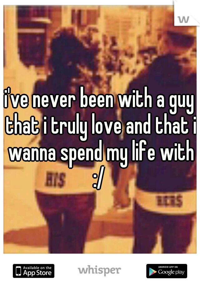 i've never been with a guy that i truly love and that i wanna spend my life with :/ 