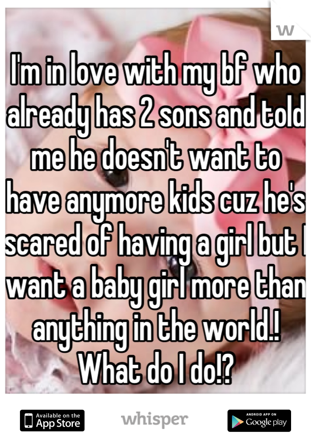 I'm in love with my bf who already has 2 sons and told me he doesn't want to have anymore kids cuz he's scared of having a girl but I want a baby girl more than anything in the world.! What do I do!?