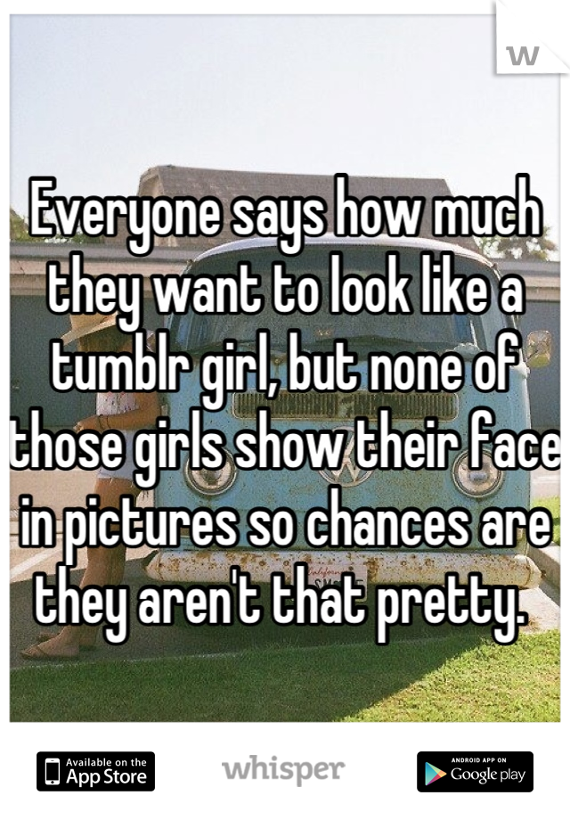 Everyone says how much they want to look like a tumblr girl, but none of those girls show their face in pictures so chances are they aren't that pretty. 
