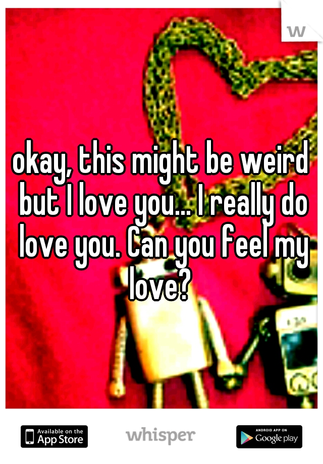 okay, this might be weird but I love you... I really do love you. Can you feel my love? 