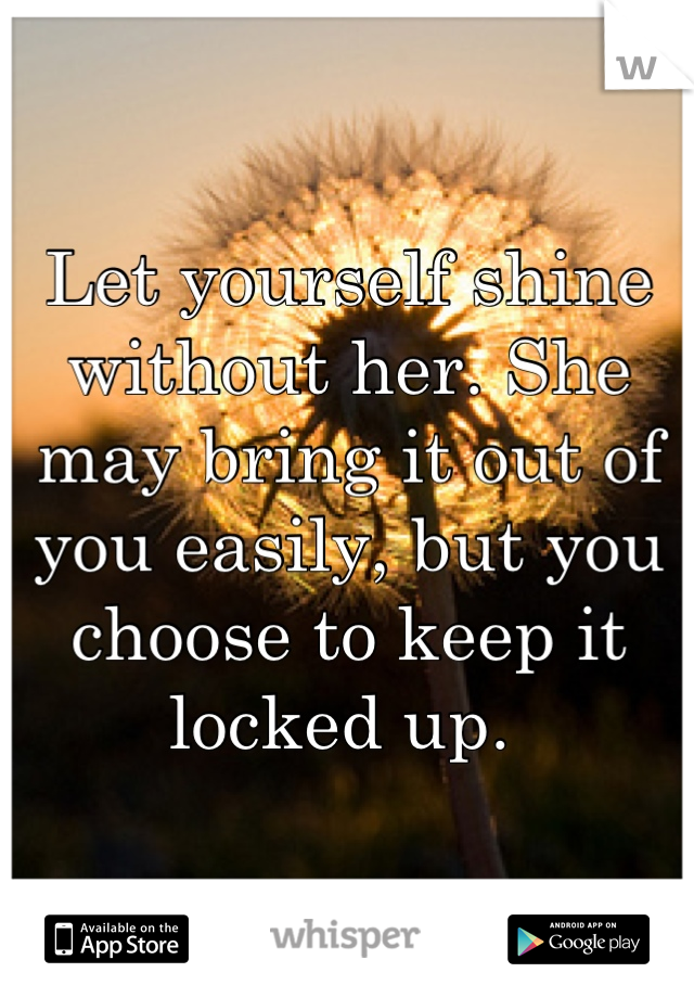 Let yourself shine without her. She may bring it out of you easily, but you choose to keep it locked up. 