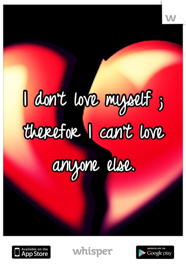 I don't love myself ; therefor I can't love anyone else.