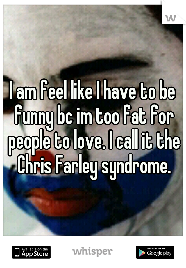 I am feel like I have to be funny bc im too fat for people to love. I call it the Chris Farley syndrome.