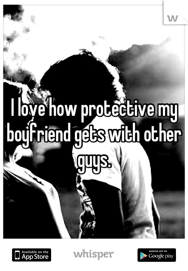 I love how protective my boyfriend gets with other guys.