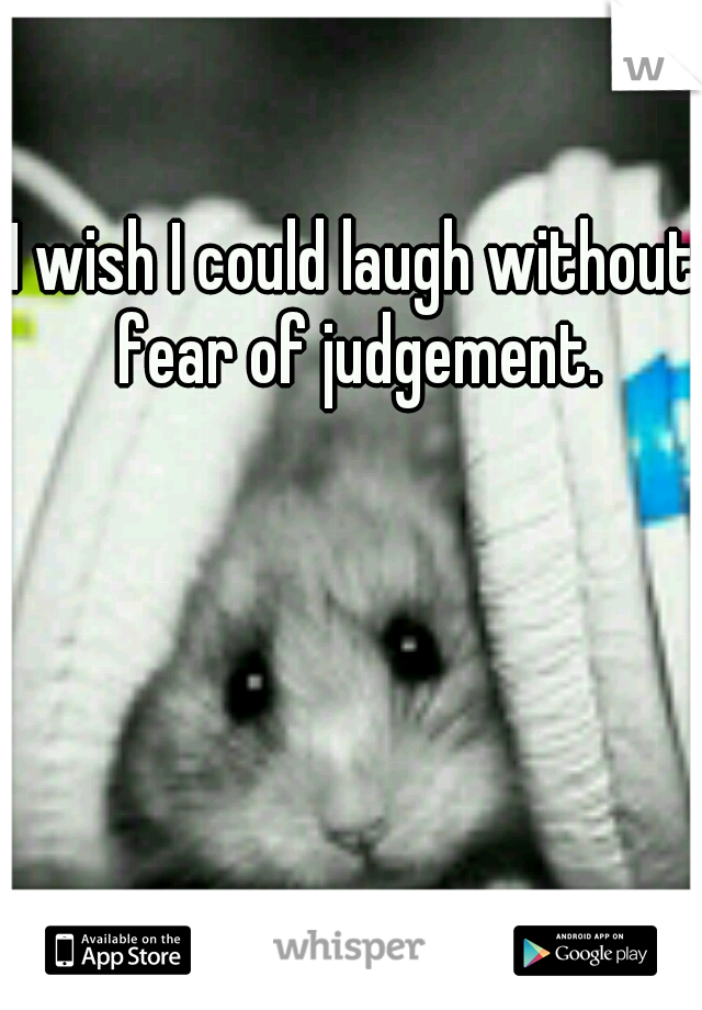 I wish I could laugh without fear of judgement.