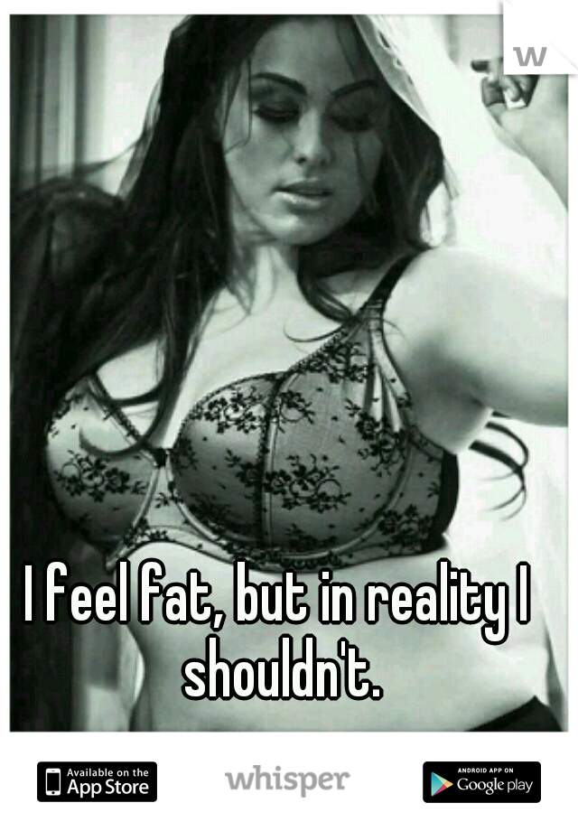 I feel fat, but in reality I shouldn't.