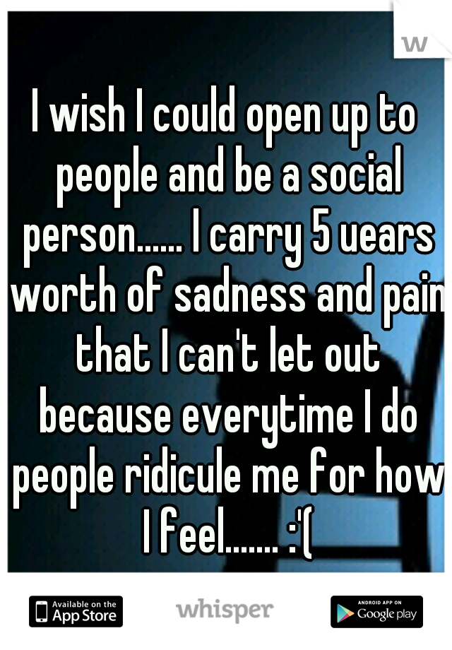 I wish I could open up to people and be a social person...... I carry 5 uears worth of sadness and pain that I can't let out because everytime I do people ridicule me for how I feel....... :'(