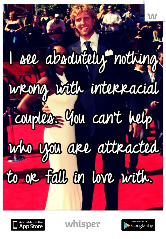 I see absolutely nothing wrong with interracial couples. You can't help who you are attracted to or fall in love with. 