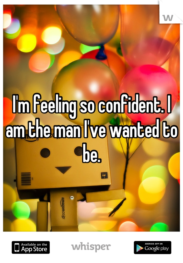 I'm feeling so confident. I am the man I've wanted to be.