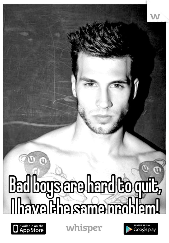 Bad boys are hard to quit, 
I have the same problem!