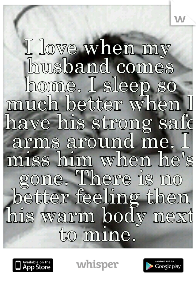 I love when my husband comes home. I sleep so much better when I have his strong safe arms around me. I miss him when he's gone. There is no better feeling then his warm body next to mine. 