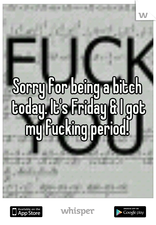 Sorry for being a bitch today. It's Friday & I got my fucking period! 